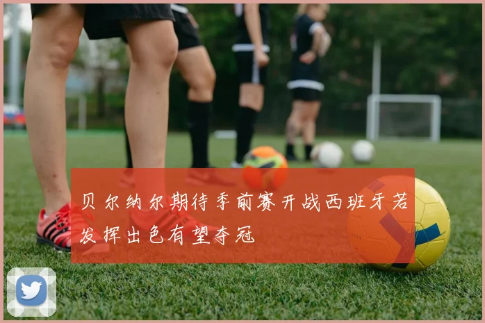 贝尔纳尔期待季前赛开战西班牙若发挥出色有望夺冠
