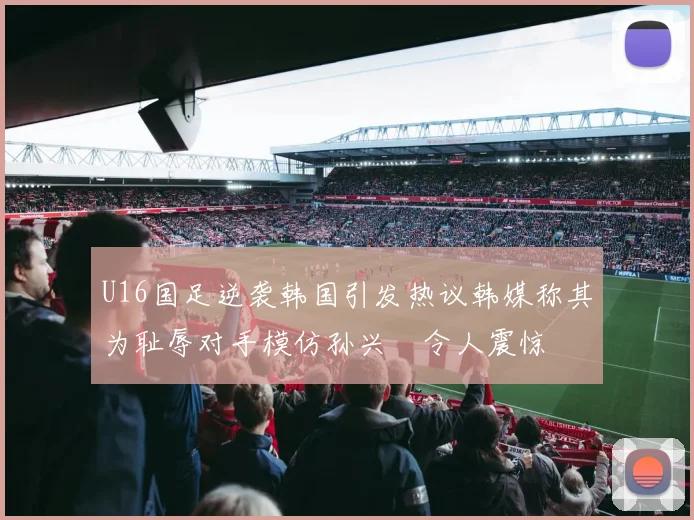 U16国足逆袭韩国引发热议韩媒称其为耻辱对手模仿孙兴慜令人震惊
