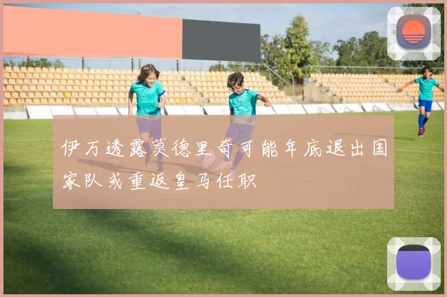 伊万透露莫德里奇可能年底退出国家队或重返皇马任职