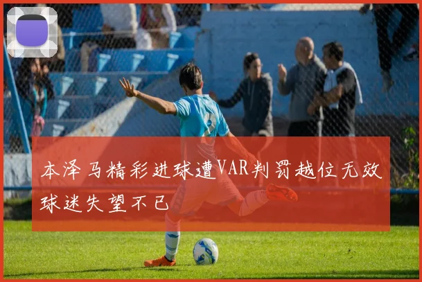 本泽马精彩进球遭VAR判罚越位无效球迷失望不已