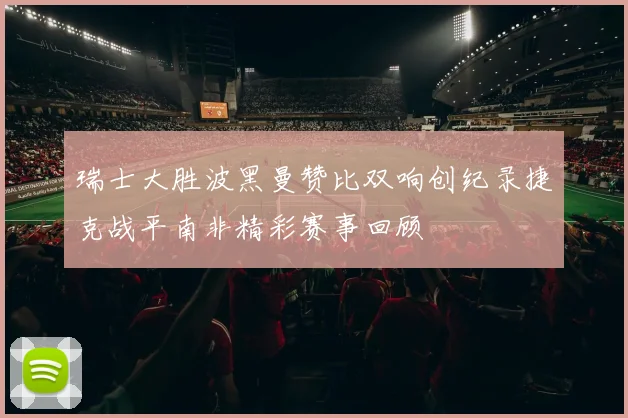瑞士大胜波黑曼赞比双响创纪录捷克战平南非精彩赛事回顾