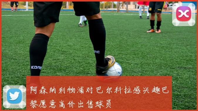 阿森纳利物浦对巴尔科拉感兴趣巴黎愿意高价出售球员