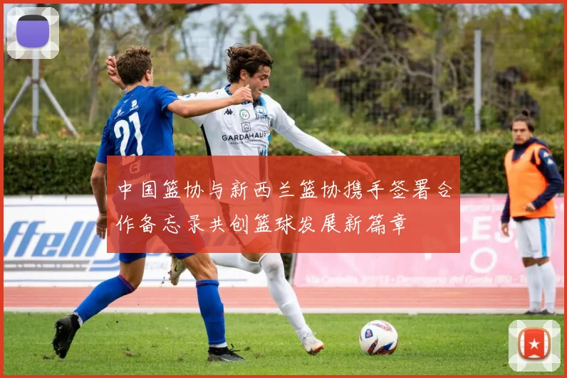 中国篮协与新西兰篮协携手签署合作备忘录共创篮球发展新篇章