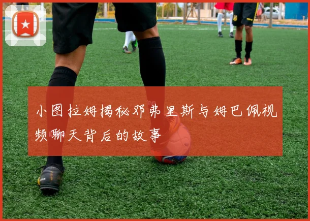 小图拉姆揭秘邓弗里斯与姆巴佩视频聊天背后的故事