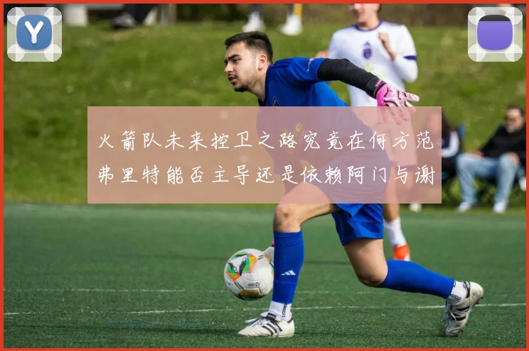 火箭队未来控卫之路究竟在何方范弗里特能否主导还是依赖阿门与谢泼德的表现