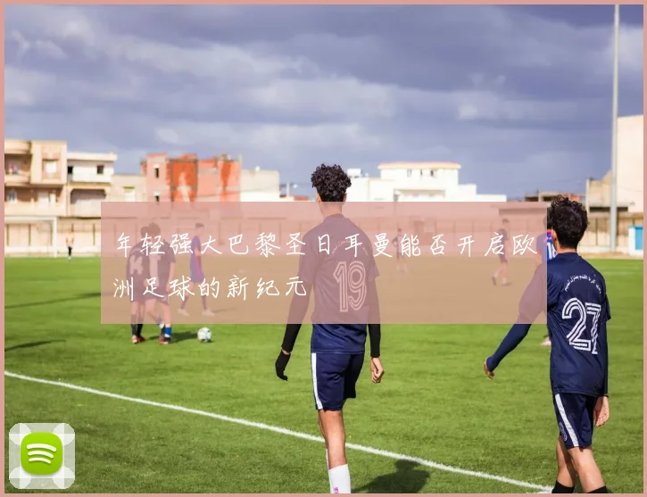 年轻强大巴黎圣日耳曼能否开启欧洲足球的新纪元