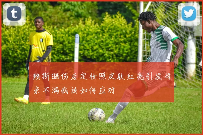 赖斯晒伤后定妆照皮肤红亮引发母亲不满我该如何应对