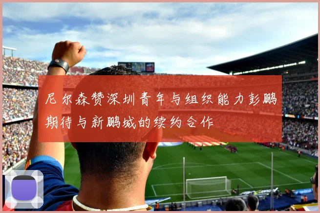 尼尔森赞深圳青年与组织能力彭鹏期待与新鹏城的续约合作