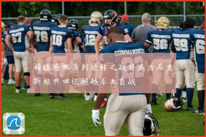 骑媒感慨马刺逆转之战将成为尼克斯经典回忆超越东决首战
