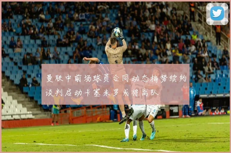 曼联中前场球员合同动态梅努续约谈判启动卡塞米罗或将离队