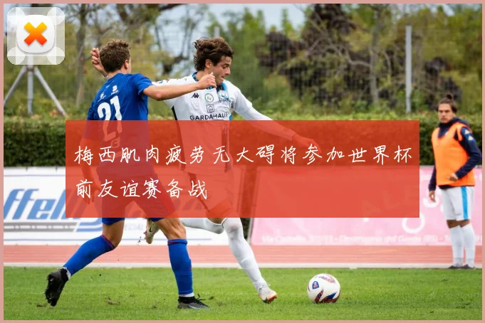 梅西肌肉疲劳无大碍将参加世界杯前友谊赛备战