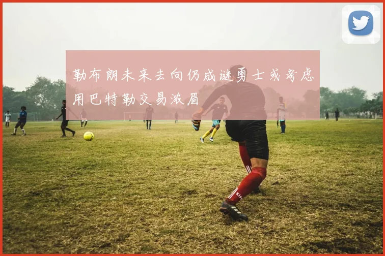 勒布朗未来去向仍成谜勇士或考虑用巴特勒交易浓眉