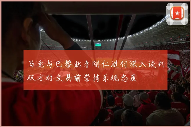 马竞与巴黎就李刚仁进行深入谈判双方对交易前景持乐观态度
