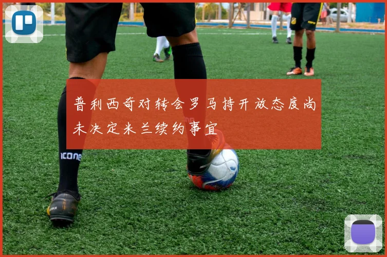普利西奇对转会罗马持开放态度尚未决定米兰续约事宜
