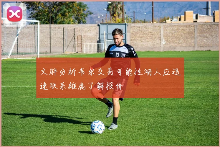 文胖分析韦尔交易可能性湖人应迅速联系雄鹿了解报价