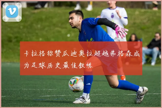 卡拉格称赞瓜迪奥拉超越弗格森成为足球历史最佳教练