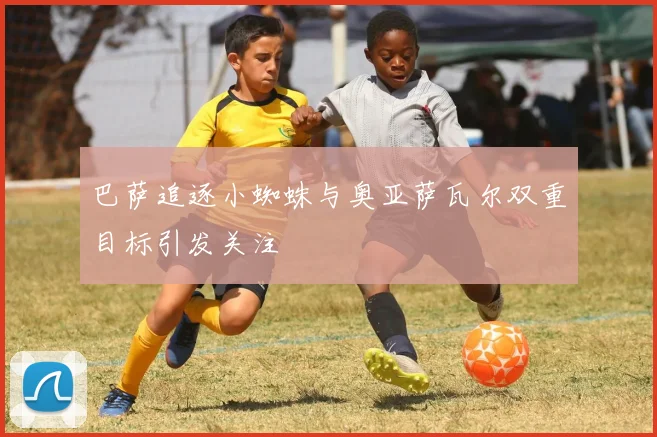 巴萨追逐小蜘蛛与奥亚萨瓦尔双重目标引发关注